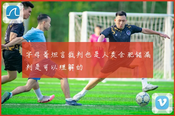 字母哥坦言裁判也是人类会犯错漏判是可以理解的
