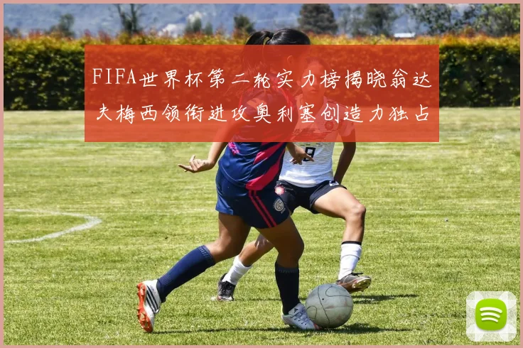 FIFA世界杯第二轮实力榜揭晓翁达夫梅西领衔进攻奥利塞创造力独占鳌头