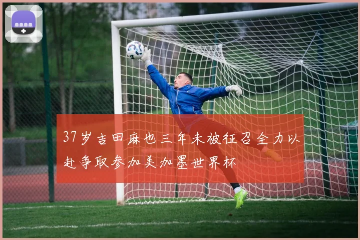 37岁吉田麻也三年未被征召全力以赴争取参加美加墨世界杯