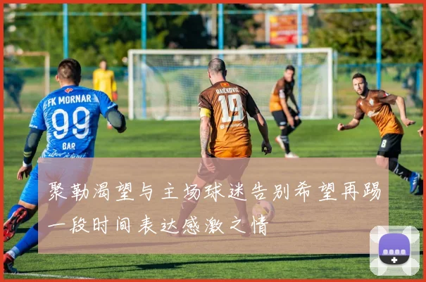 聚勒渴望与主场球迷告别希望再踢一段时间表达感激之情