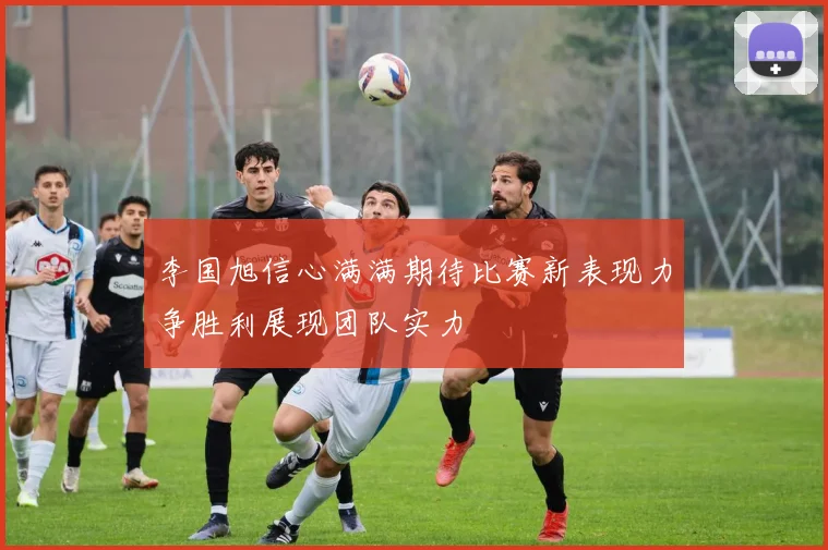 李国旭信心满满期待比赛新表现力争胜利展现团队实力