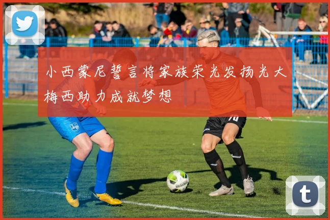 小西蒙尼誓言将家族荣光发扬光大梅西助力成就梦想