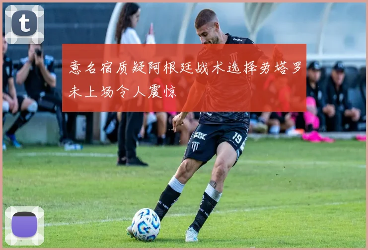 意名宿质疑阿根廷战术选择劳塔罗未上场令人震惊