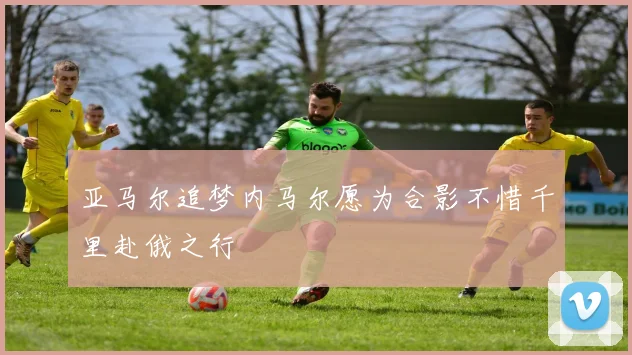亚马尔追梦内马尔愿为合影不惜千里赴俄之行