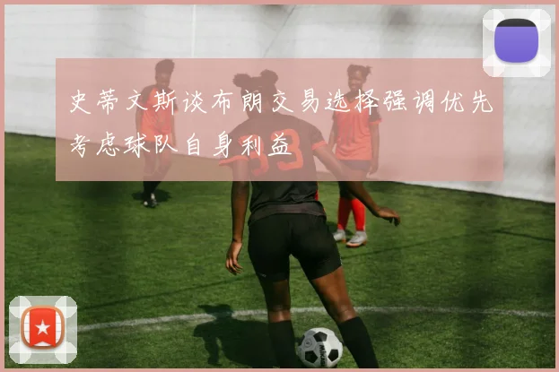 史蒂文斯谈布朗交易选择强调优先考虑球队自身利益