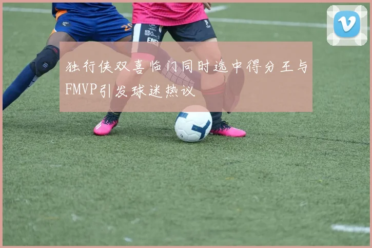 独行侠双喜临门同时选中得分王与FMVP引发球迷热议