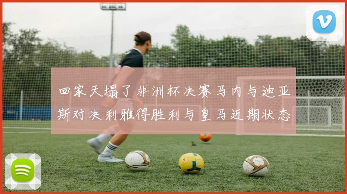 回家天塌了非洲杯决赛马内与迪亚斯对决利雅得胜利与皇马近期状态堪忧