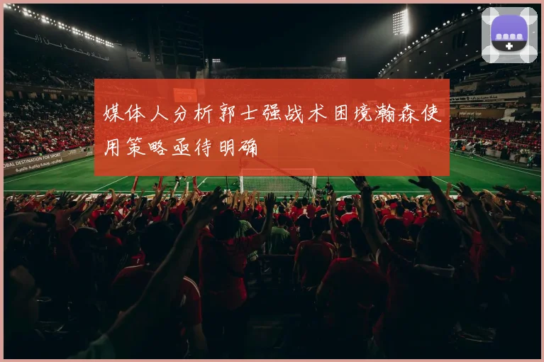 媒体人分析郭士强战术困境瀚森使用策略亟待明确