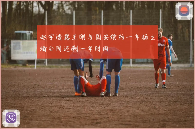 赵宇透露王刚与国安续约一年杨立瑜合同还剩一年时间