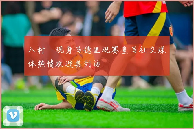 八村塁现身马德里观赛皇马社交媒体热情欢迎其到访
