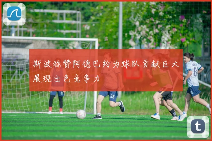 斯波称赞阿德巴约为球队贡献巨大展现出色竞争力