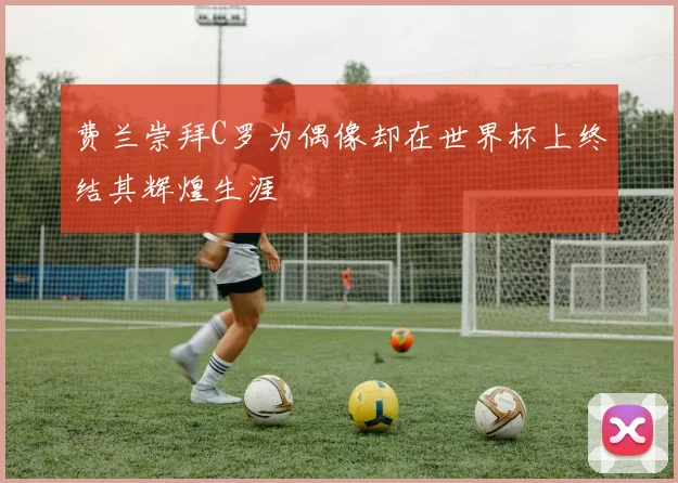 费兰崇拜C罗为偶像却在世界杯上终结其辉煌生涯