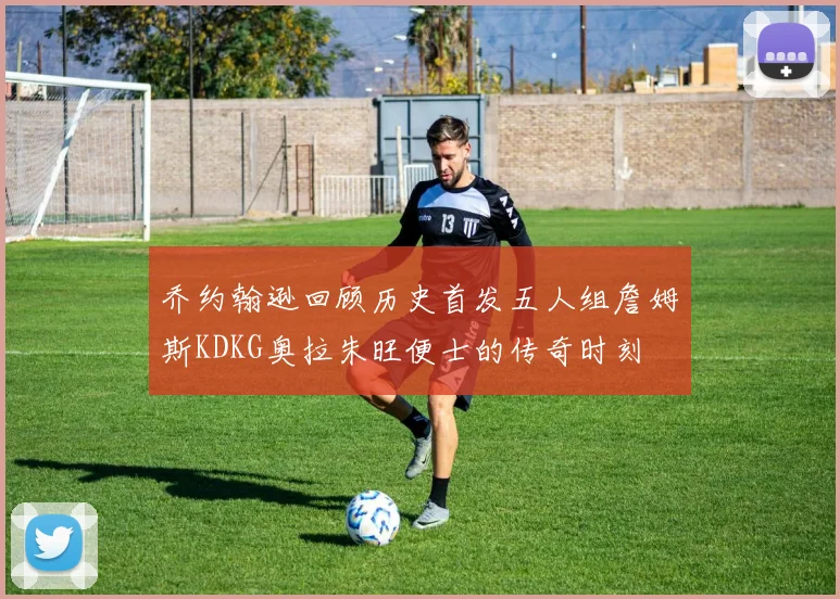 乔约翰逊回顾历史首发五人组詹姆斯KDKG奥拉朱旺便士的传奇时刻