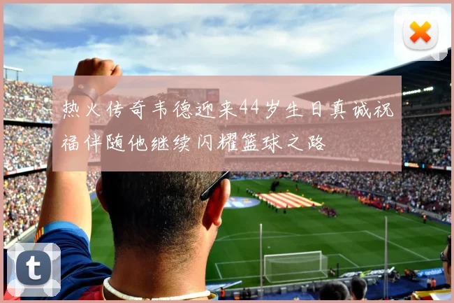 热火传奇韦德迎来44岁生日真诚祝福伴随他继续闪耀篮球之路