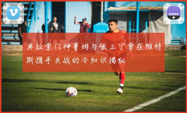 库拉索门神鲁姆与张玉宁曾在维特斯携手共战的冷知识揭秘