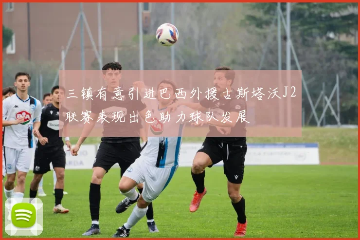 三镇有意引进巴西外援古斯塔沃J2联赛表现出色助力球队发展