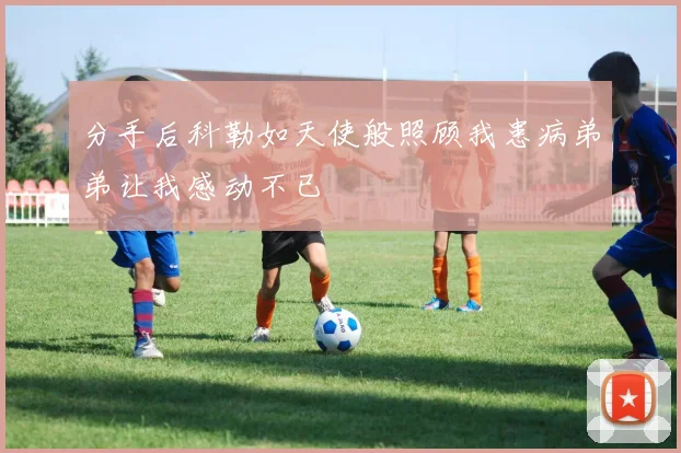 分手后科勒如天使般照顾我患病弟弟让我感动不已
