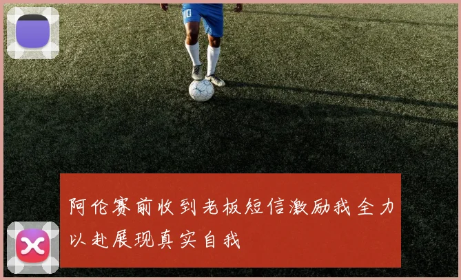阿伦赛前收到老板短信激励我全力以赴展现真实自我