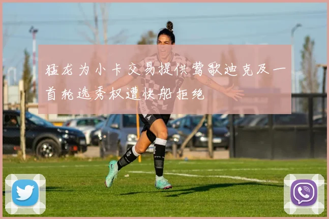 猛龙为小卡交易提供莺歌迪克及一首轮选秀权遭快船拒绝