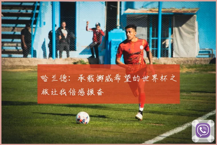 哈兰德：承载挪威希望的世界杯之旅让我倍感振奋