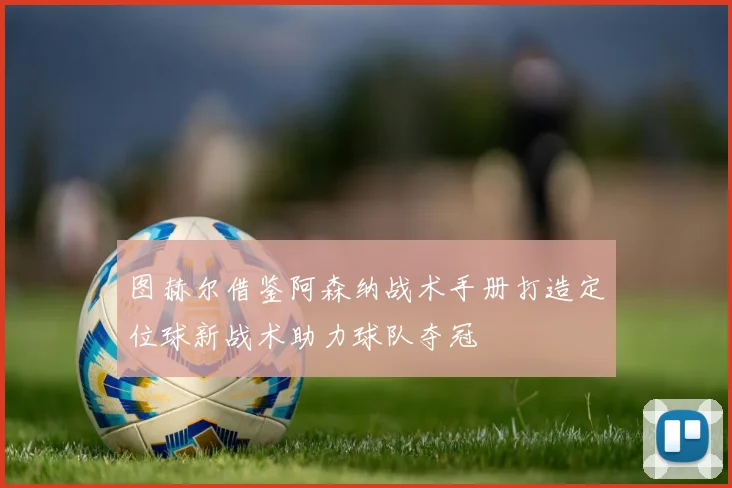 图赫尔借鉴阿森纳战术手册打造定位球新战术助力球队夺冠